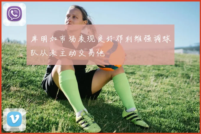 库明加市场表现良好邓利维强调球队从未主动交易他