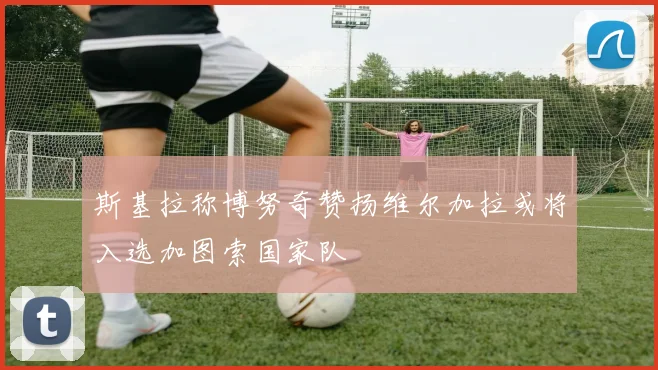 斯基拉称博努奇赞扬维尔加拉或将入选加图索国家队
