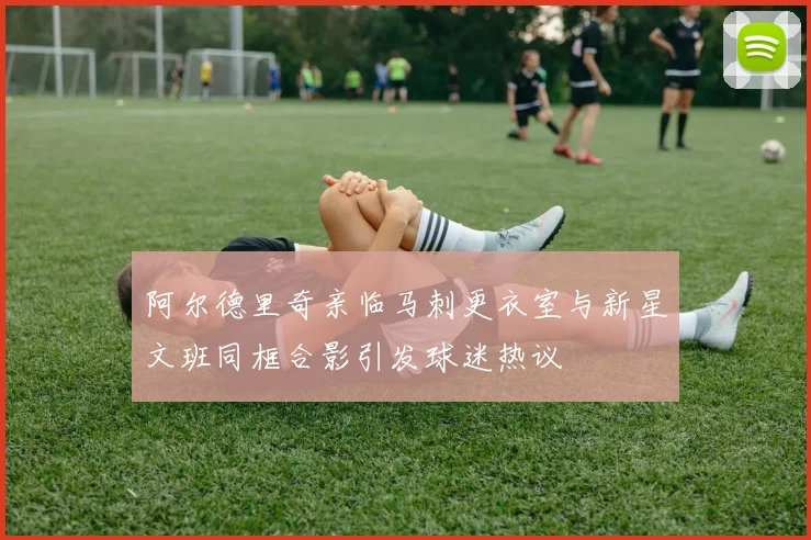阿尔德里奇亲临马刺更衣室与新星文班同框合影引发球迷热议