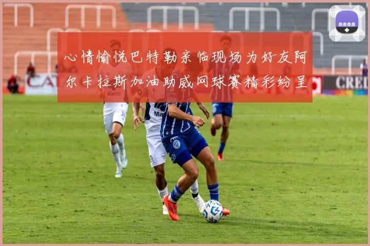 心情愉悦巴特勒亲临现场为好友阿尔卡拉斯加油助威网球赛精彩纷呈
