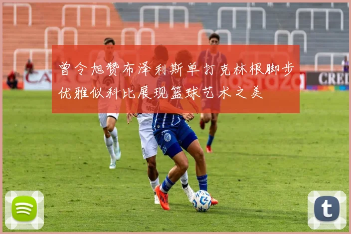 曾令旭赞布泽利斯单打克林根脚步优雅似科比展现篮球艺术之美