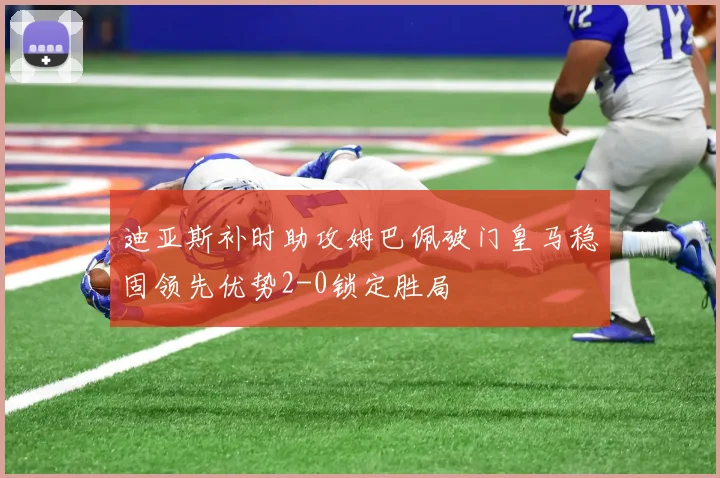 迪亚斯补时助攻姆巴佩破门皇马稳固领先优势2-0锁定胜局