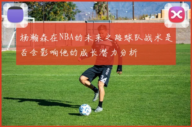 杨瀚森在NBA的未来之路球队战术是否会影响他的成长潜力分析
