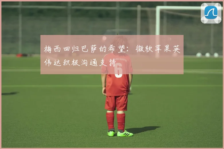 梅西回归巴萨的希望：微软苹果英伟达积极沟通支持