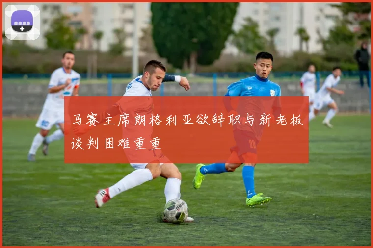 马赛主席朗格利亚欲辞职与新老板谈判困难重重