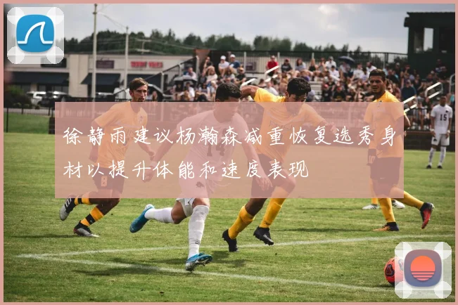徐静雨建议杨瀚森减重恢复选秀身材以提升体能和速度表现