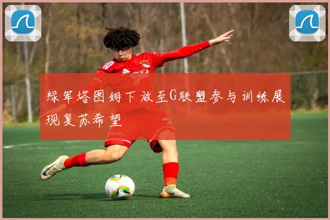 绿军塔图姆下放至G联盟参与训练展现复苏希望