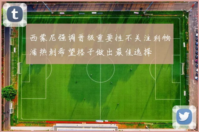西蒙尼强调晋级重要性不关注利物浦热刺希望格子做出最佳选择