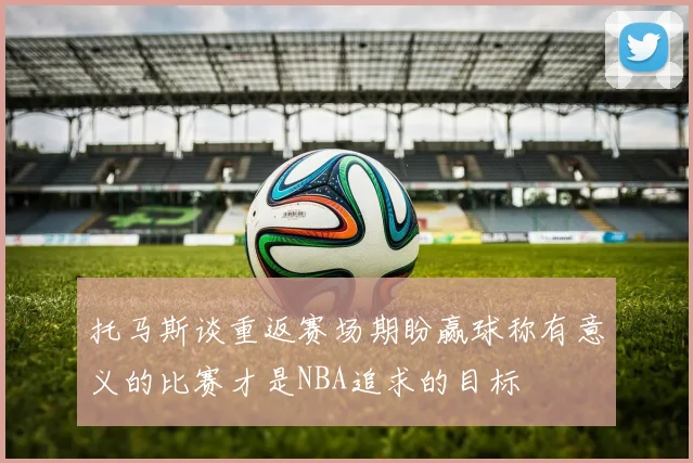 托马斯谈重返赛场期盼赢球称有意义的比赛才是NBA追求的目标