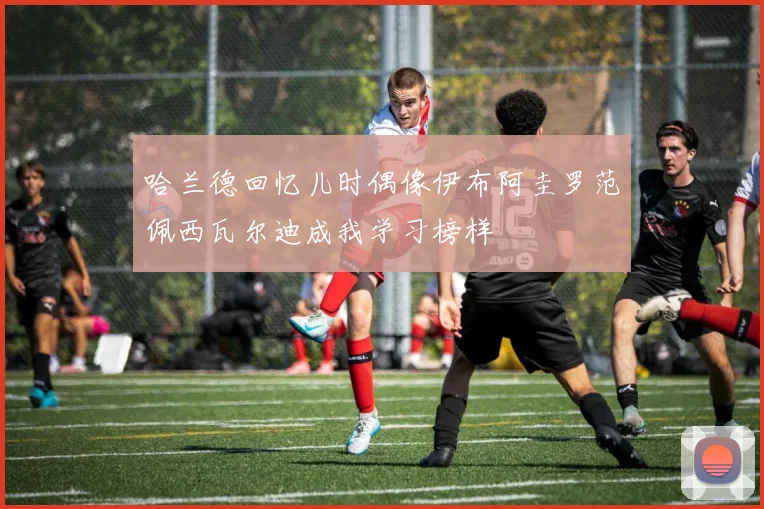 哈兰德回忆儿时偶像伊布阿圭罗范佩西瓦尔迪成我学习榜样