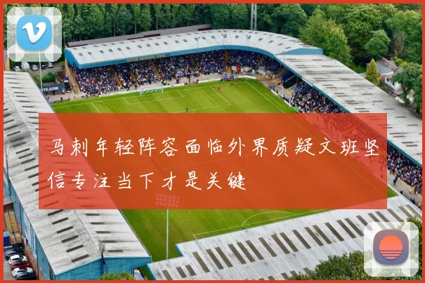 马刺年轻阵容面临外界质疑文班坚信专注当下才是关键