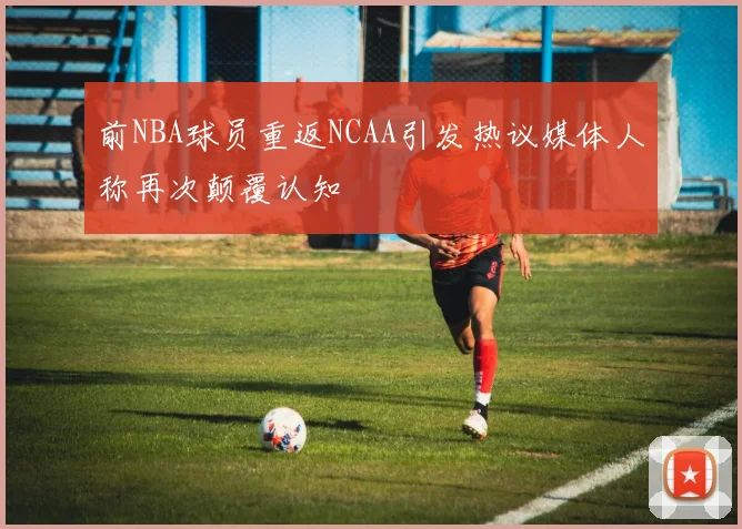 前NBA球员重返NCAA引发热议媒体人称再次颠覆认知