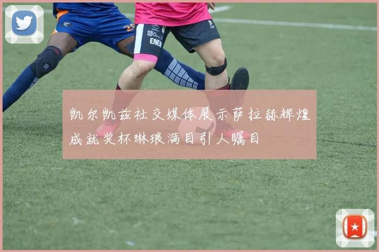 凯尔凯兹社交媒体展示萨拉赫辉煌成就奖杯琳琅满目引人瞩目