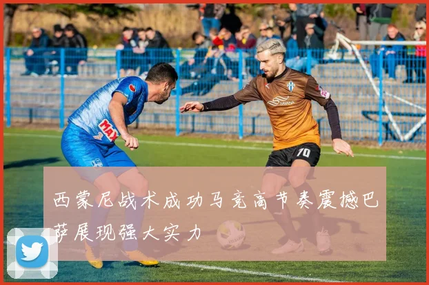 西蒙尼战术成功马竞高节奏震撼巴萨展现强大实力