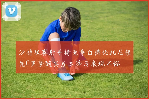 沙特联赛射手榜竞争白热化托尼领先C罗紧随其后本泽马表现不俗