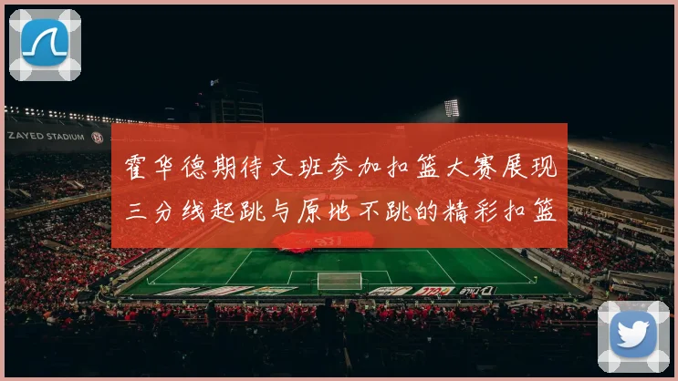 霍华德期待文班参加扣篮大赛展现三分线起跳与原地不跳的精彩扣篮技巧