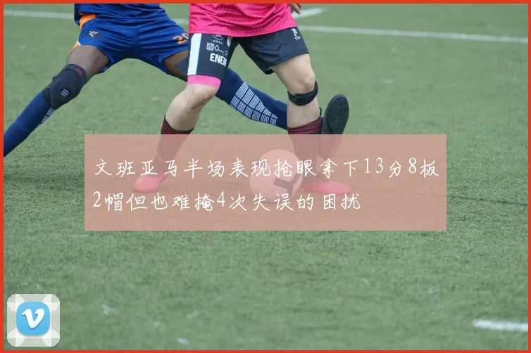 文班亚马半场表现抢眼拿下13分8板2帽但也难掩4次失误的困扰