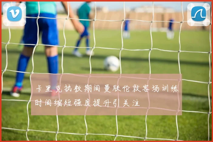 卡里克执教期间曼联伦敦客场训练时间缩短强度提升引关注