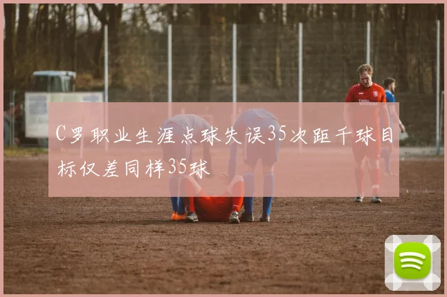 C罗职业生涯点球失误35次距千球目标仅差同样35球