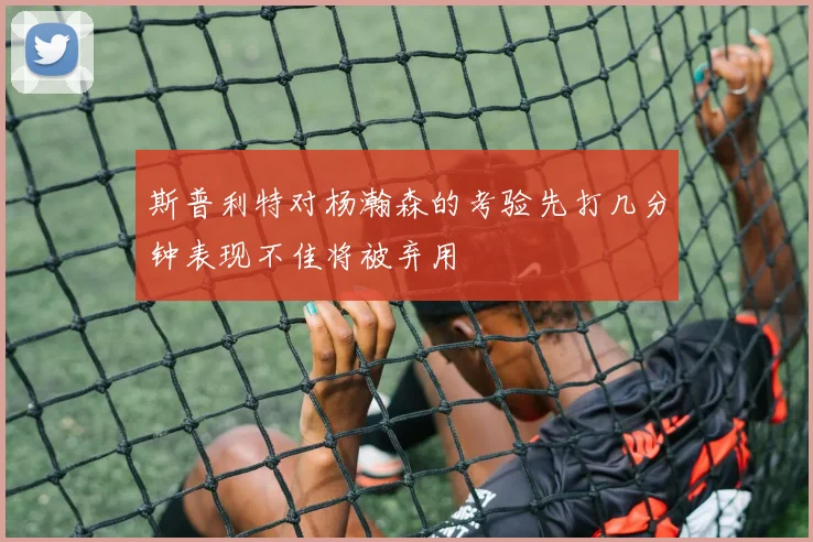 斯普利特对杨瀚森的考验先打几分钟表现不佳将被弃用
