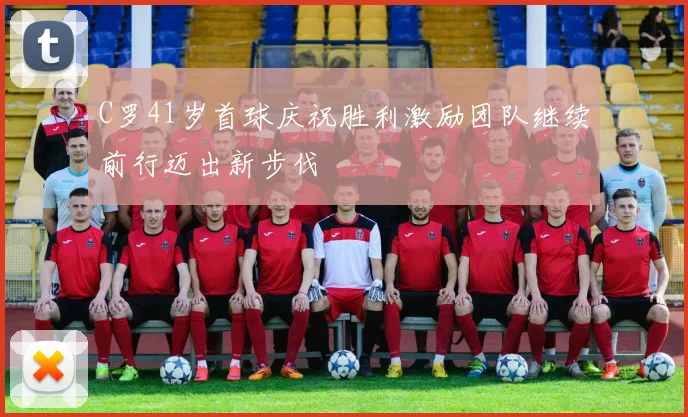 C罗41岁首球庆祝胜利激励团队继续前行迈出新步伐