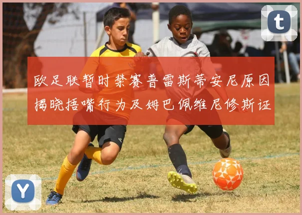 欧足联暂时禁赛普雷斯蒂安尼原因揭晓捂嘴行为及姆巴佩维尼修斯证词分析