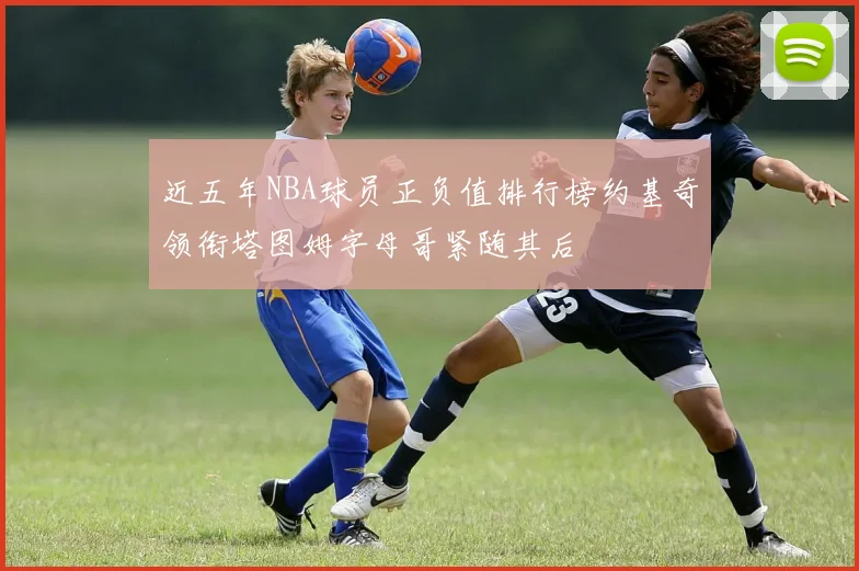 近五年NBA球员正负值排行榜约基奇领衔塔图姆字母哥紧随其后