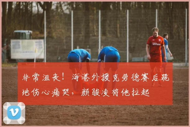 非常沮丧！海港外援克劳德赛后跪地伤心痛哭，颜骏凌将他拉起