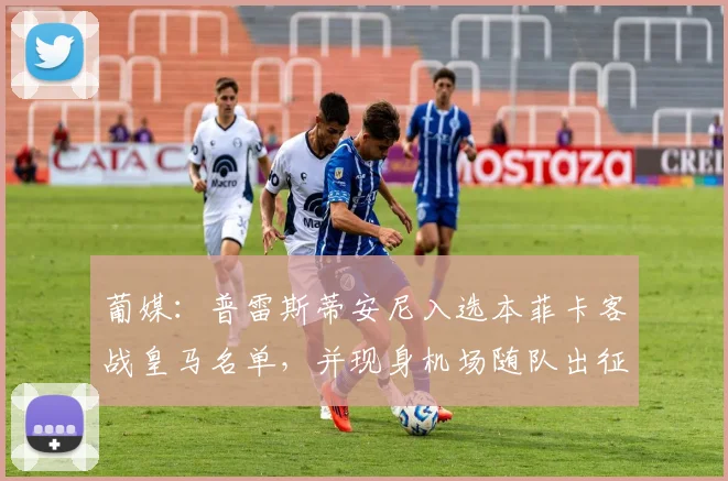 葡媒：普雷斯蒂安尼入选本菲卡客战皇马名单，并现身机场随队出征